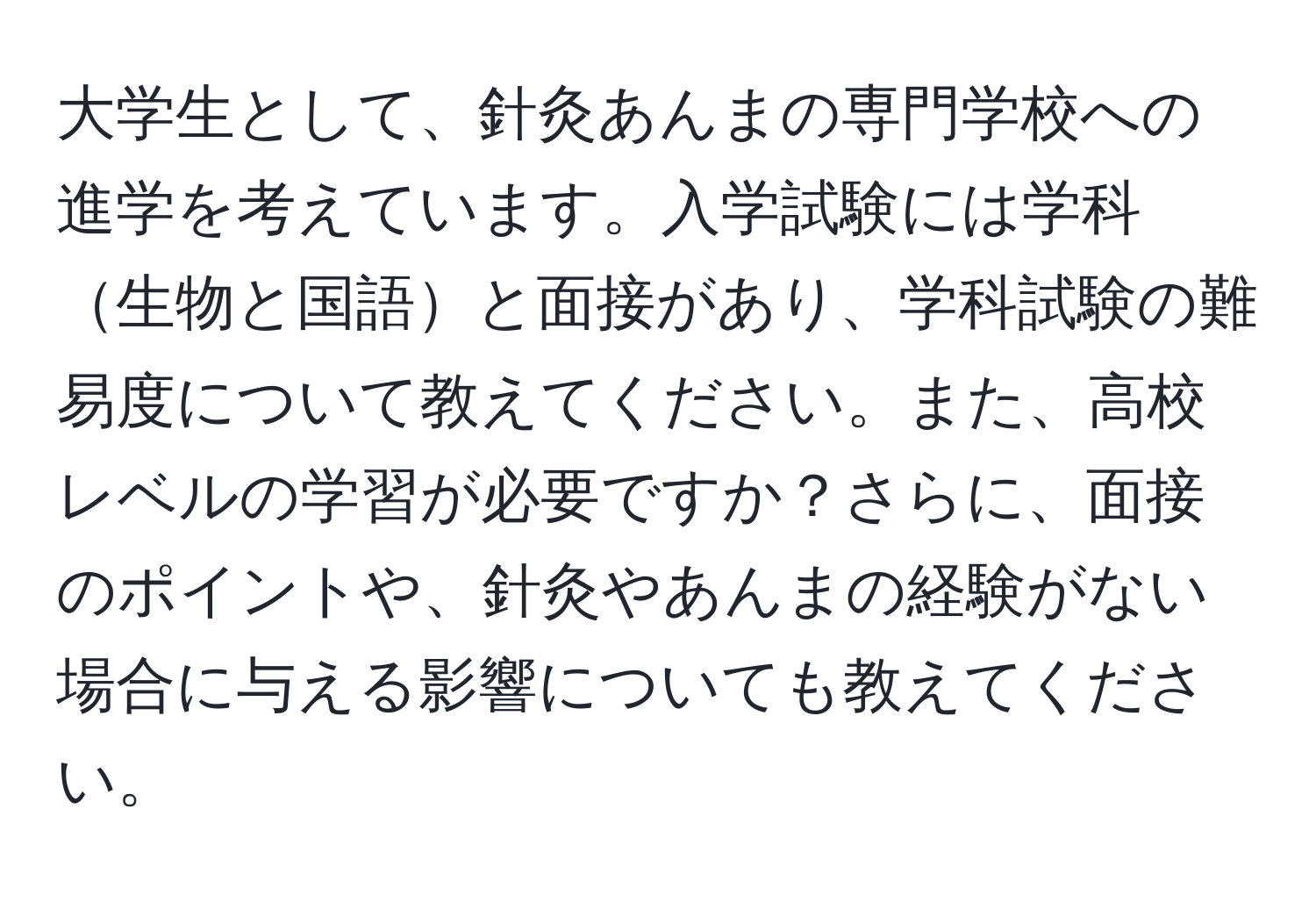 大学生として、針灸あんまの専門学校への進学を考えています。入学試験には学科生物と国語と面接があり、学科試験の難易度について教えてください。また、高校レベルの学習が必要ですか？さらに、面接のポイントや、針灸やあんまの経験がない場合に与える影響についても教えてください。