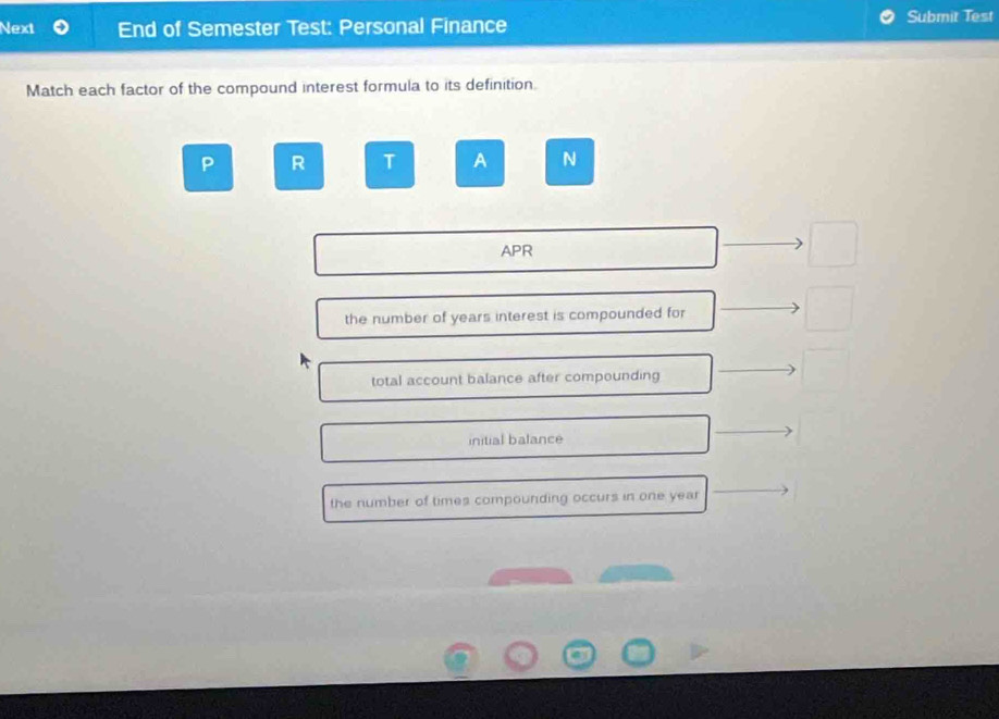 Next End of Semester Test: Personal Finance
Submit Test
Match each factor of the compound interest formula to its definition.
P R T A N
APR
the number of years interest is compounded for
total account balance after compounding
initial balance
the number of times compounding occurs in one year