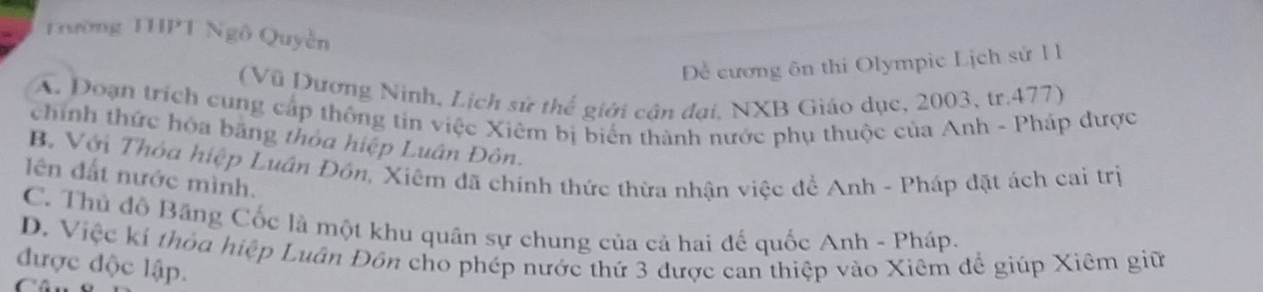 Trường THPT Ngô Quyền
Đề cương ôn thi Olympic Lịch sử 1 1
(Vũ Dương Ninh, Lịch sử thể giới cận đại, NXB Giáo dục, 2003, tr.477)
A. Doạn trích cung cấp thông tin việc Xiêm bị biển thành nước phụ thuộc của Anh - Pháp được
chính thức hòa bãng thỏa hiệp Luân Đôn.
B. Với Thỏa hiệp Luân Đôn, Xiêm đã chính thức thừa nhận việc để Anh - Pháp đặt ách cai trị
ên đất nước mình.
C. Thủ đô Băng Cốc là một khu quân sự chung của cả hai đế quốc Anh - Pháp.
D. Việc kí thỏa hiệp Luân Đôn cho phép nước thứ 3 được can thiệp vào Xiêm để giúp Xiêm giữ
được độc lập.