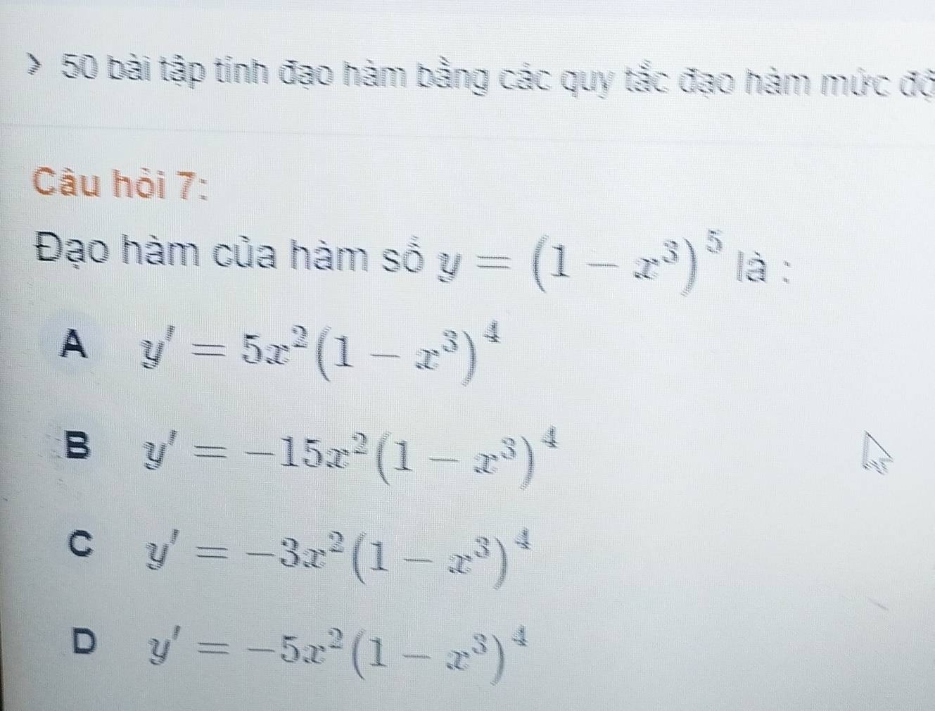 bài tập tính đạo hàm bằng các quy tắc đạo hàm mức độ
Câu hỏi 7:
Đạo hàm của hàm số y=(1-x^3)^5 là :
A y'=5x^2(1-x^3)^4
B y'=-15x^2(1-x^3)^4
C y'=-3x^2(1-x^3)^4
D y'=-5x^2(1-x^3)^4