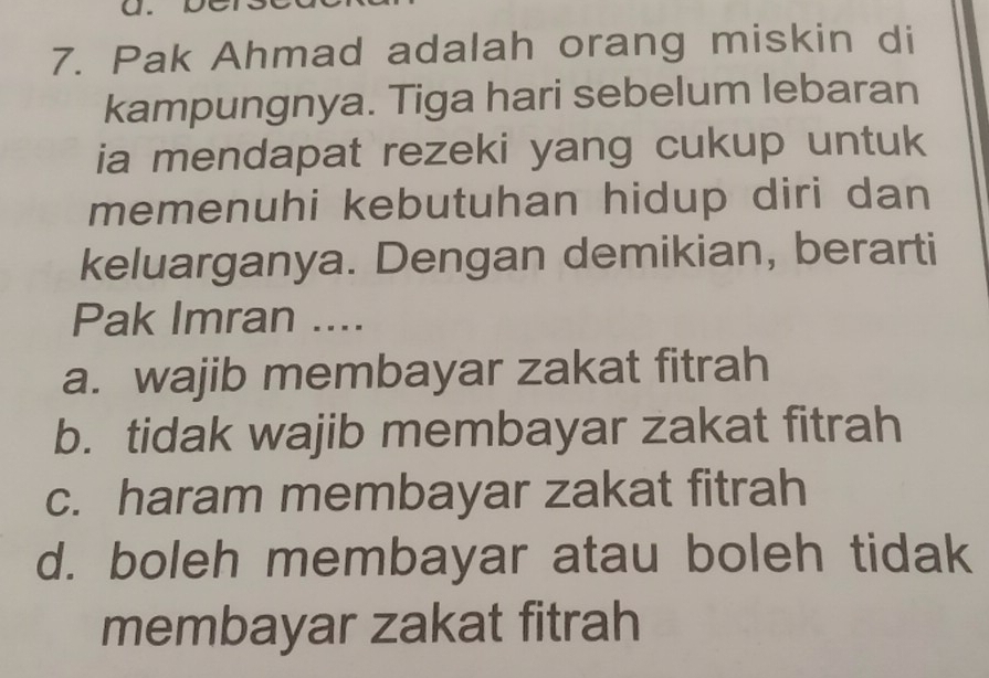 Pak Ahmad adalah orang miskin di
kampungnya. Tiga hari sebelum lebaran
ia mendapat rezeki yang cukup untuk
memenuhi kebutuhan hidup diri dan
keluarganya. Dengan demikian, berarti
Pak Imran ....
a. wajib membayar zakat fitrah
b. tidak wajib membayar zakat fitrah
c. haram membayar zakat fitrah
d. boleh membayar atau boleh tidak
membayar zakat fitrah