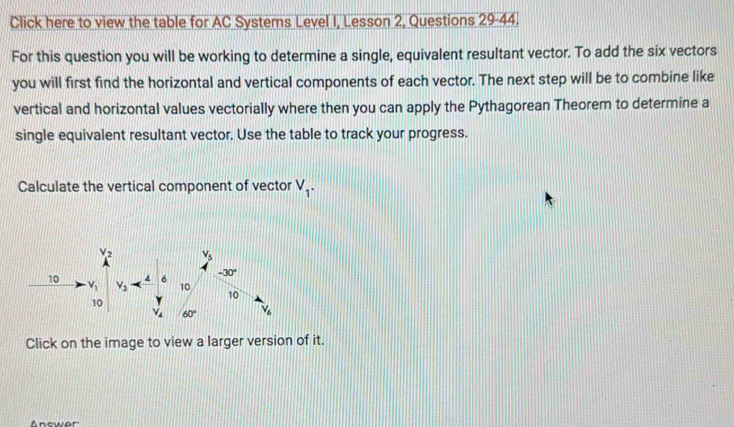 Click here to view the table for AC Systems Level I, Lesson 2, Questions 29-44.
For this question you will be working to determine a single, equivalent resultant vector. To add the six vectors
you will first find the horizontal and vertical components of each vector. The next step will be to combine like
vertical and horizontal values vectorially where then you can apply the Pythagorean Theorem to determine a
single equivalent resultant vector. Use the table to track your progress.
Calculate the vertical component of vector V_1.
Click on the image to view a larger version of it.
Anewer'