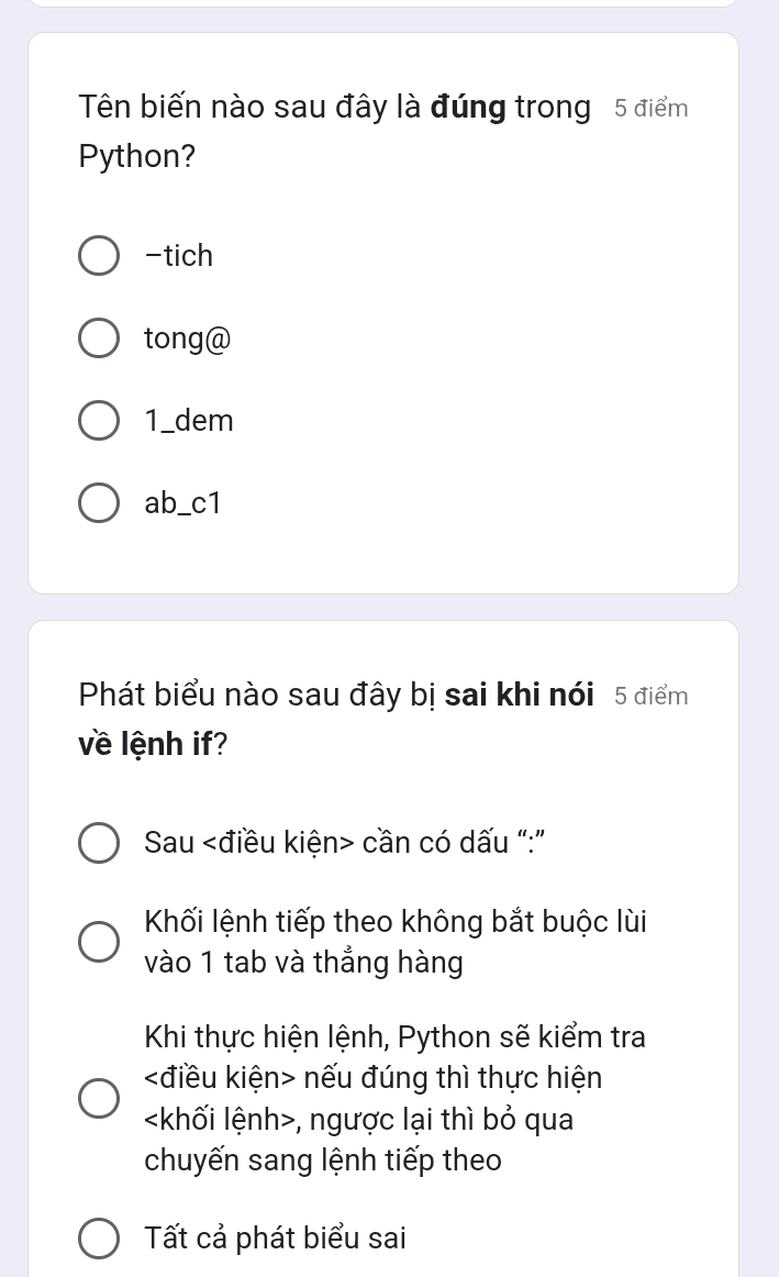 Tên biến nào sau đây là đúng trong 5 điểm
Python?
-tich
tong@
1_dem
ab_c1
Phát biểu nào sau đây bị sai khi nói 5 điểm
về lệnh if?
Sau cần có dấu “:”
Khối lệnh tiếp theo không bắt buộc lùi
vào 1 tab và thẳng hàng
Khi thực hiện lệnh, Python sẽ kiểm tra
nếu đúng thì thực hiện
, ngược lại thì bỏ qua
chuyến sang lệnh tiếp theo
Tất cả phát biểu sai