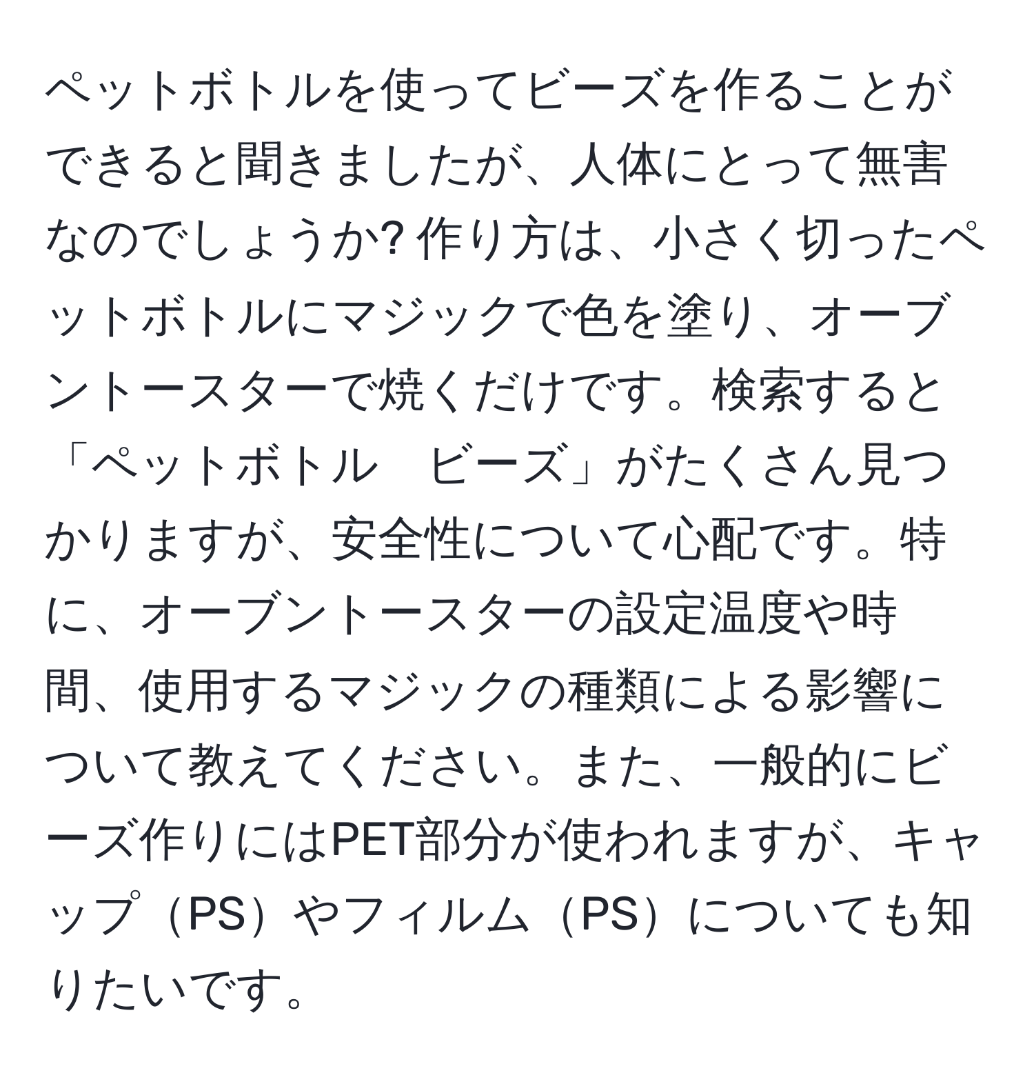 ペットボトルを使ってビーズを作ることができると聞きましたが、人体にとって無害なのでしょうか? 作り方は、小さく切ったペットボトルにマジックで色を塗り、オーブントースターで焼くだけです。検索すると「ペットボトル　ビーズ」がたくさん見つかりますが、安全性について心配です。特に、オーブントースターの設定温度や時間、使用するマジックの種類による影響について教えてください。また、一般的にビーズ作りにはPET部分が使われますが、キャップPSやフィルムPSについても知りたいです。