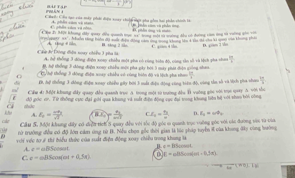 bài tập (w-frac 3)(v)
pPhản 1
Cầu1: Cầu tạo của máy phát điện xoay chiến một pha gồm hai phần chính là:
A. phần cảm và stato.
C. phần cảm và rôto. B. phần cảm và phần ứng
Cầu 2: Một khung dây quay đều quanh trục D. phần ứng và stato.
30x° trong một từ trường đều có đường cảm ứng từ vuông góc với
truc quay xx". Muồn tăng biên độ suất điện động cảm ứng trong khung lên 4 làn thì chu ki quay của khung phải
A tặng 4 lần, B. tăng 2 lần.
Cầu 3: Dông điện xoay chiều 3 pha là: C. giâm 4 lần. D. giám 2 lần
A. hệ thống 3 đòng điện xoay chiều một pha có cùng biên độ, cùng tần số và lệch pha nhau  2π /3 
B. hệ thống 3 đòng điện xoay chiều một pha gây bói 3 máy phát điện giống nhau.
C C hệ thống 3 dông điện xoay chiều có cùng biên độ và lệch pha nhau  2π /3 ,
2
đi D. hệ thống 3 dòng điện xoay chiều gây bởi 3 suất điện động cùng biên độ, cùng tần số và lệch pha nhau  2π /3 .
Câu 4: Một khung dây quay đều quanh trục A trong một từ trường đều vector B vuông góc với trục quay Δ với tốc
E độ góc ω. Từ thông cực đại gới qua khung và suất điện động cực đại trong khung liên hệ với nhau bởi công
Ci thức
khı A. E_0=frac omega varPhi _0sqrt(2). widehat B.E_0=frac varPhi _0omega sqrt(2) C E_0=frac varphi =frac 0omega , D. E_0=omega varPhi _0.
cár
của Câu 5. Một khung dây có diện tích S quay đều với tốc độ góc ω quanh trục vuỡng góc với các đường sức từ của
D từ trường đều có độ lớn cảm ứng từ B. Nếu chọn gốc thời gian là lúc pháp tuyến ĩĩ của khung dây cùng hướng
với véc tơ # thì biểu thức của suất điện động xoay chiều trong khung là
A. e=omega BScos omega t.
B. e=BScos omega t.
C. e=omega BScos (omega t+0,5π ).
D E=omega BScos (omega t-0,5π ).
'''5 6π (WD). lại