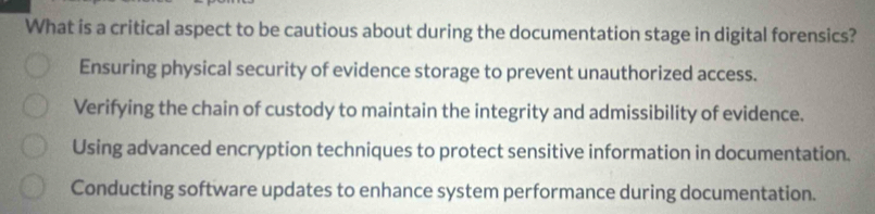 What is a critical aspect to be cautious about during the documentation stage in digital forensics?
Ensuring physical security of evidence storage to prevent unauthorized access.
Verifying the chain of custody to maintain the integrity and admissibility of evidence.
Using advanced encryption techniques to protect sensitive information in documentation.
Conducting software updates to enhance system performance during documentation.