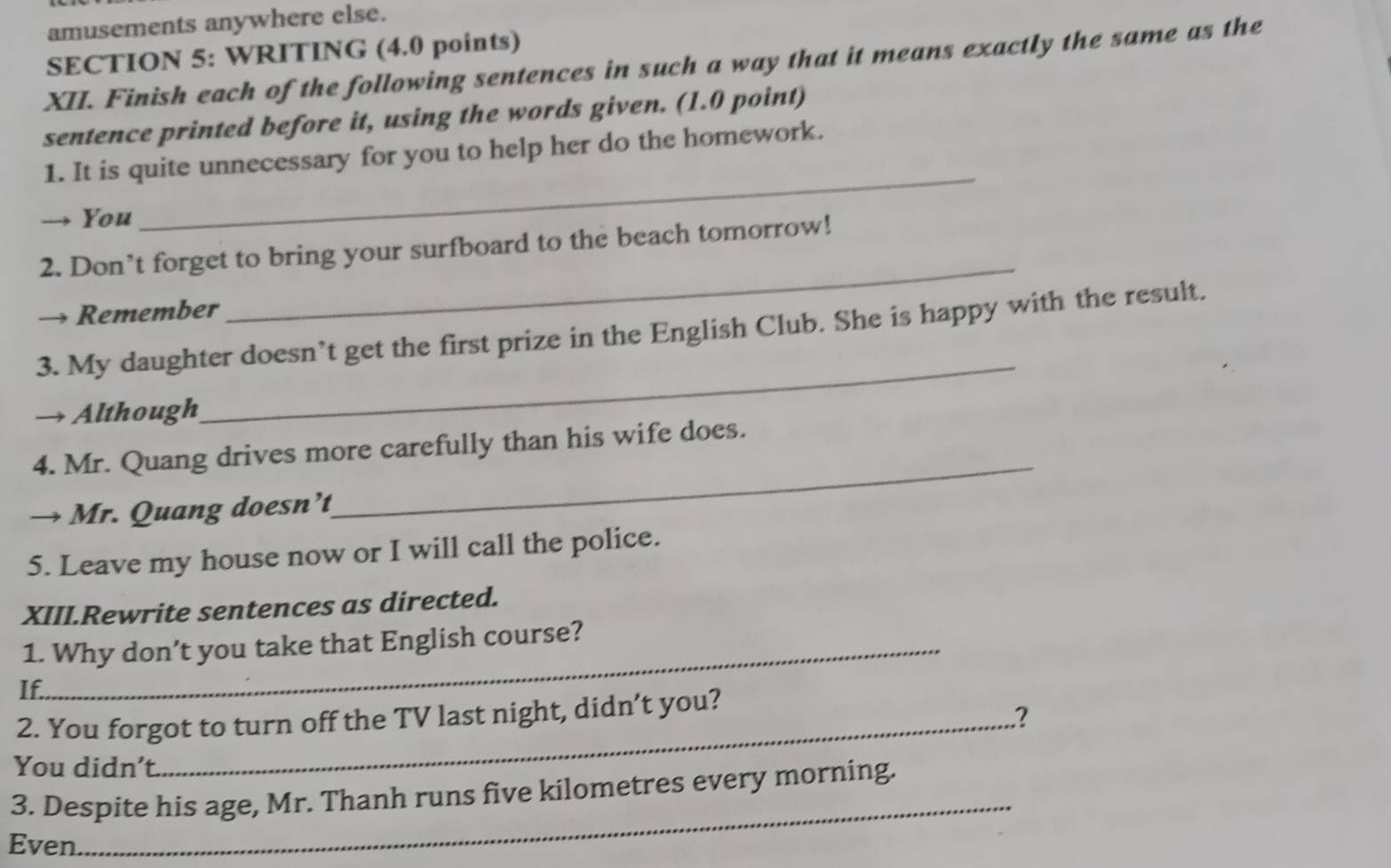 amusements anywhere else. 
SECTION 5: WRITING (4.0 points) 
XII. Finish each of the following sentences in such a way that it means exactly the same as the 
sentence printed before it, using the words given. (1.0 point) 
1. It is quite unnecessary for you to help her do the homework. 
→ You 
_ 
_ 
2. Don’t forget to bring your surfboard to the beach tomorrow! 
→ Remember 
_ 
3. My daughter doesn’t get the first prize in the English Club. She is happy with the result. 
→ Although 
4. Mr. Quang drives more carefully than his wife does. 
→ Mr. Quang doesn’t 
_ 
5. Leave my house now or I will call the police. 
XIII.Rewrite sentences as directed. 
1. Why don’t you take that English course? 
If. 
2. You forgot to turn off the TV last night, didn’t you? 
2 
You didn't. 
_ 
3. Despite his age, Mr. Thanh runs five kilometres every morning. 
Even