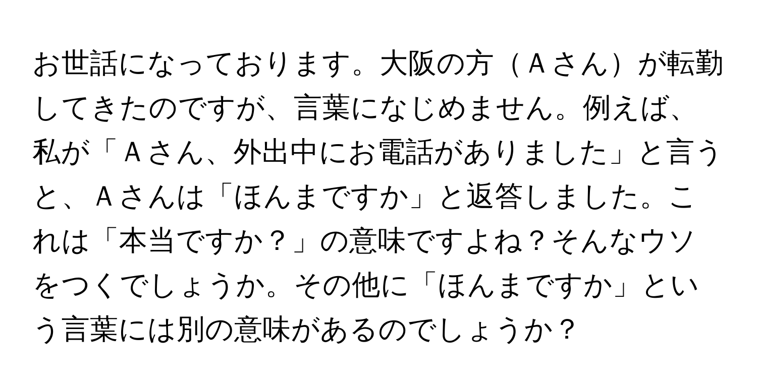 お世話になっております。大阪の方Ａさんが転勤してきたのですが、言葉になじめません。例えば、私が「Ａさん、外出中にお電話がありました」と言うと、Ａさんは「ほんまですか」と返答しました。これは「本当ですか？」の意味ですよね？そんなウソをつくでしょうか。その他に「ほんまですか」という言葉には別の意味があるのでしょうか？