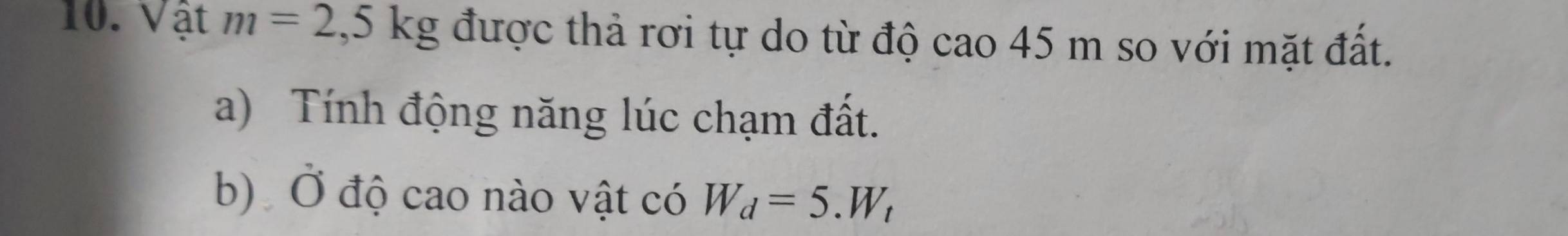 Vật m=2,5kg được thả rơi tự do từ độ cao 45 m so với mặt đất. 
a) Tính động năng lúc chạm đất. 
b) Ở độ cao nào vật có W_d=5.W_t