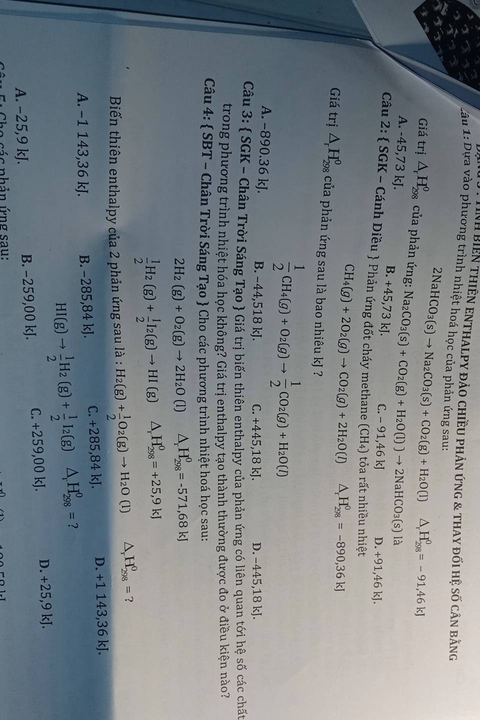 TNH BiEN THIÊN ENTHALPY đảO CHiềU PHảN ứNG & THAY đối hệ Số cân bằng
lâu 1: Dựa vào phương trình nhiệt hoá học của phản ứng sau:
2NaHCO_3(s)to Na_2CO_3(s)+CO_2(g)+H_2O(l)△ _rH_(298)^0=-91,46kJ
Giá trị △ _rH_(298)^0 của phản ứng: Na_2CO_3(s)+CO_2(g)+H_2O(l))to 2NaHCO_3(s) là
A. -45,73 kJ. C. -91,46kJ
B. +45,73kJ.
D. +91,46 kJ.
Câu 2:  SGK - Cánh Diều  Phản ứng đốt cháy methane (CH_4) ỏa rất nhiều nhiệt
CH_4(g)+2O_2(g)to CO_2(g)+2H_2O(l) △ _rH_(298)^0=-890,36kJ
Giá trị △ _rH_(298)^0 của phản ứng sau là bao nhiêu kJ ?
 1/2 CH_4(g)+O_2(g)to  1/2 CO_2(g)+H_2O(l)
A. −890.36 kJ. B. −44,518 kJ.
C. +445,18kJ. D. −445,18 kJ.
Câu 3:  SGK - Chân Trời Sáng Tạo  Giá trị biến thiên enthalpy của phản ứng có liên quan tới hệ số các chất
trong phương trình nhiệt hóa học không? Giá trị enthalpy tạo thành thường được đo ở điều kiện nào?
Câu 4:  SBT - Chân Trời Sáng Tạo  Cho các phương trình nhiệt hoá học sau:
2H_2(g)+O_2(g)to 2H_2O (1) △ _rH_(298)^0=-571,68kJ
 1/2 H_2(g)+ 1/2 I_2(g)to HI(g) △ _rH_(298)^0=+25,9kJ
Biến thiên enthalpy của 2 phản ứng sau là : H_2(g)+ 1/2 O_2(g)to H_2O(l) △ _rH_(298)^0= ?
A. −1 143,36 kJ. B. −285,84 kJ. C. +285,84 kJ. D. +1 143,36 kJ.
HI(g)to  1/2 H_2(g)+ 1/2 I_2(g) △ _rH_(298)^0= ?
A. −25,9 kJ. B. −259,00 kJ. C. +259,00 kJ.
D. +25,9kJ.
Fi  Cho các nhản ứng sau: