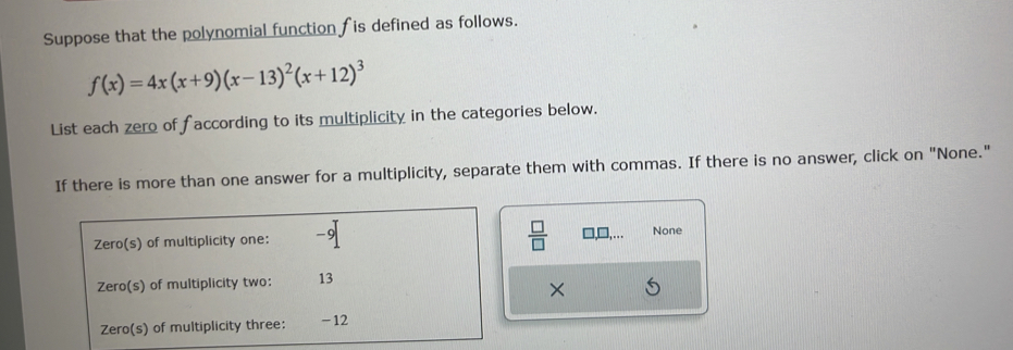 Suppose that the polynomial function is defined as follows.
f(x)=4x(x+9)(x-13)^2(x+12)^3
List each zero of f according to its multiplicity in the categories below. 
If there is more than one answer for a multiplicity, separate them with commas. If there is no answer, click on "None." 
 □ /□   
Zero(s) of multiplicity one: -9 None 
Zero(s) of multiplicity two: 13
× 
Zero(s) of multiplicity three: -12