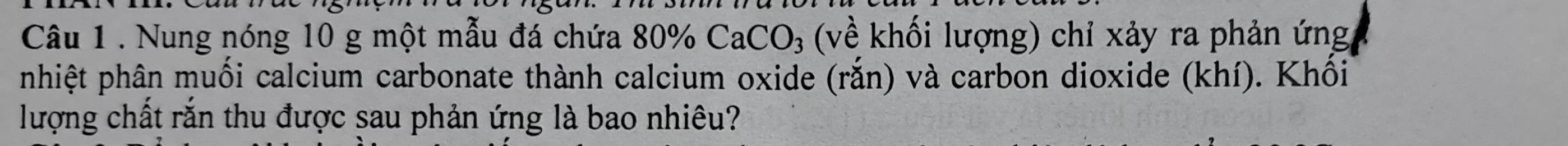 Nung nóng 10 g một mẫu đá chứa 80% CaCO_3 (về khối lượng) chỉ xảy ra phản ứng 
nhiệt phân muối calcium carbonate thành calcium oxide (rắn) và carbon dioxide (khí). Khối 
lượng chất răn thu được sau phản ứng là bao nhiêu?