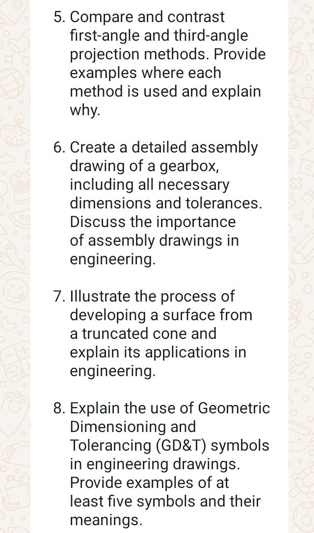 Compare and contrast 
first-angle and third-angle 
projection methods. Provide 
examples where each 
method is used and explain 
why. 
6. Create a detailed assembly 
drawing of a gearbox, 
including all necessary 
dimensions and tolerances. 
Discuss the importance 
of assembly drawings in 
engineering. 
7. Illustrate the process of 
developing a surface from 
a truncated cone and 
explain its applications in 
engineering. 
8. Explain the use of Geometric 
Dimensioning and 
Tolerancing (GD&T) symbols 
in engineering drawings. 
Provide examples of at 
least five symbols and their 
meanings.