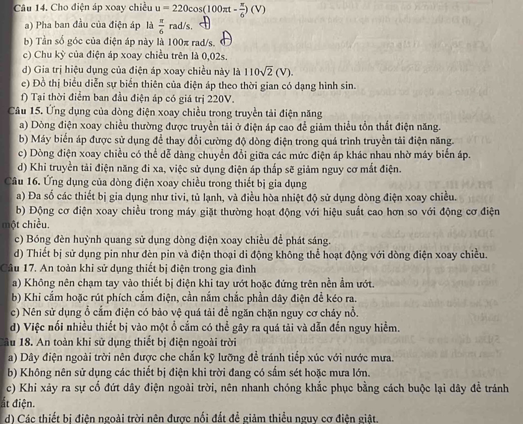 Cho điện áp xoay chiều u=220cos (100π t- π /6 )(V)
a) Pha ban đầu của điện áp là  π /6  rad/s.
b) Tần số góc của điện áp này là 100π rad/s.
c) Chu kỳ của điện áp xoay chiều trên là 0,02s.
d) Gia trị hiệu dụng của điện áp xoay chiều này là 110sqrt(2)(V).
e) Đồ thị biểu diễn sự biến thiên của điện áp theo thời gian có dạng hình sin.
f) Tại thời điểm ban đầu điện áp có giá trị 220V.
Câu 15. Ứng dụng của dòng điện xoay chiều trong truyền tải điện năng
a) Dòng điện xoay chiều thường được truyền tải ở điện áp cao để giảm thiểu tổn thất điện năng.
b) Máy biển áp được sử dụng để thay đổi cường độ dòng điện trong quá trình truyền tải điện năng.
c) Dòng điện xoay chiều có thể dễ dàng chuyển đổi giữa các mức điện áp khác nhau nhờ máy biến áp.
d) Khi truyền tải điện năng đi xa, việc sử dụng điện áp thấp sẽ giảm nguy cơ mất điện.
Câu 16. Ứng dụng của dòng điện xoay chiều trong thiết bị gia dụng
a) Đa số các thiết bị gia dụng như tivi, tủ lạnh, và điều hòa nhiệt độ sử dụng dòng điện xoay chiều.
b) Động cơ điện xoay chiều trong máy giặt thường hoạt động với hiệu suất cao hơn so với động cơ điện
một chiều.
c) Bóng đèn huỳnh quang sử dụng dòng điện xoay chiều để phát sáng.
d) Thiết bị sử dụng pin như đèn pin và điện thoại di động không thể hoạt động với dòng điện xoay chiều.
Câu 17. An toàn khi sử dụng thiết bị điện trong gia đình
a) Không nên chạm tay vào thiết bị điện khi tay ướt hoặc đứng trên nền ẩm ướt.
b) Khi cắm hoặc rút phích cắm điện, cần nắm chắc phần dây điện đề kéo ra.
c) Nên sử dụng ổ cắm điện có bảo vệ quá tải để ngăn chặn nguy cơ cháy nổ.
d) Việc nối nhiều thiết bị vào một ổ cắm có thể gây ra quá tải và dẫn đến nguy hiểm.
Cầu 18. An toàn khi sử dụng thiết bị điện ngoài trời
a) Dây điện ngoài trời nên được che chắn kỹ lưỡng để tránh tiếp xúc với nước mưa.
b) Không nên sử dụng các thiết bị điện khi trời đang có sấm sét hoặc mưa lớn.
c) Khi xảy ra sự cố đứt dây điện ngoài trời, nên nhanh chóng khắc phục bằng cách buộc lại dây đề tránh
ất điện.
d) Các thiết bị điện ngoài trời nên được nối đất để giảm thiều nguy cơ điện giật.