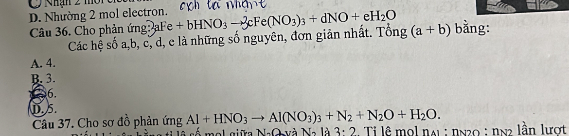 Nhận 2 m
D. Nhường 2 mol electron.
Câu 36. Cho phản ứng: a aFe+bHNO_3to 3cFe(NO_3)_3+dNO+eH_2O bằng:
Các hệ số a, b, c, d, e là những số nguyên, đơn giản nhất. Tổng (a+b)
A. 4.
B. 3.
6.
D. 5.
Câu 37. Cho sơ đồ phản ứng Al+HNO_3to Al(NO_3)_3+N_2+N_2O+H_2O. 
mol giữa NaO và N là 3:2. Tỉ lê mol nai : nN20 : nn2 lần lượt