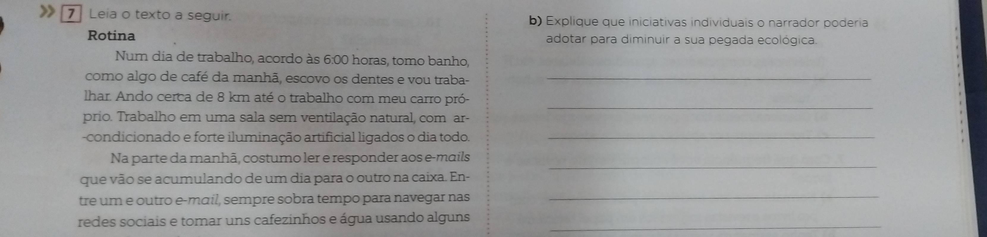 Leia o texto a seguir. b) Explique que iniciativas individuais o narrador poderia 
Rotina adotar para diminuir a sua pegada ecológica. 
Num dia de trabalho, acordo às 6:00 horas, tomo banho, 
como algo de café da manhã, escovo os dentes e vou traba-_ 
_ 
lhar. Ando cerca de 8 km até o trabalho com meu carro pró- 
prio. Trabalho em uma sala sem ventilação natural, com ar- 
-condicionado e forte iluminação artificial ligados o dia todo._ 
_ 
Na parte da manhã, costumo ler e responder aos e-mails 
que vão se acumulando de um dia para o outro na caixa. En- 
tre um e outro e-mɑil, sempre sobra tempo para navegar nas_ 
redes sociais e tomar uns cafezinhos e água usando alguns_