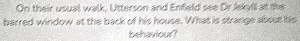 On their usual walk, Utterson and Enfield see Dr Jekyll at the 
barred window at the back of his house. What is strange about his 
behaviour?