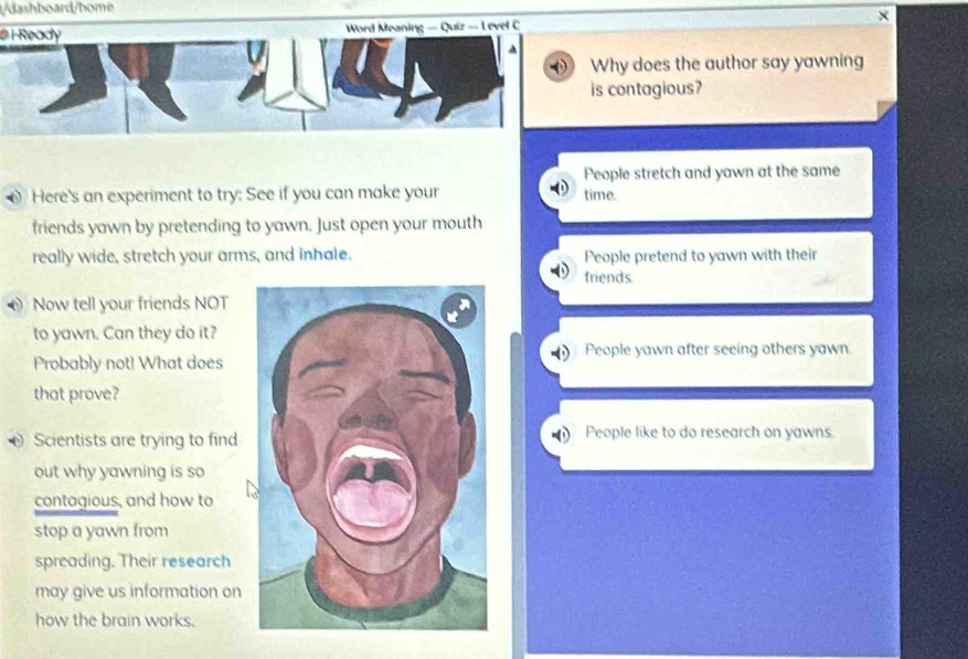 dashboard/home
×
@ i Ready Word Meaning — Quiz — L evel C
A
Why does the author say yawning
is contagious?
People stretch and yawn at the same
Here's an experiment to try: See if you can make your time.
friends yawn by pretending to yawn. Just open your mouth
really wide, stretch your arms, and inhale. People pretend to yawn with their
friends
Now tell your friends NOT
to yawn. Can they do it?
Probably not! What does People yawn after seeing others yawn.
that prove?
Scientists are trying to findPeople like to do research on yawns
out why yawning is so
contagious, and how to
stop a yawn from
spreading. Their research
may give us information on
how the brain works.