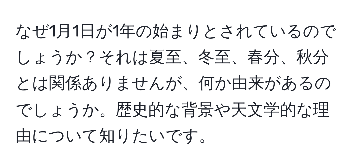 なぜ1月1日が1年の始まりとされているのでしょうか？それは夏至、冬至、春分、秋分とは関係ありませんが、何か由来があるのでしょうか。歴史的な背景や天文学的な理由について知りたいです。