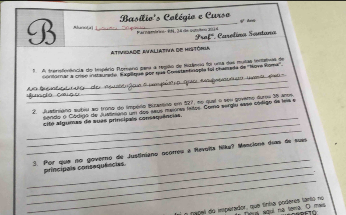 Basílio's Colégio e Curso 
6° Ano 
B Aluno(a)_ 
Parnamirim- RN, 24 de outubro 2024 
y ref' *. Carolina Santana 
ATIVIDADE AVALIATIVA DE HISTÓRIA 
_ 
1. A transferência do Império Romano para a região de Bizâncio foi uma das muitas tentativas de 
_ 
contornar a crise instaurada. Explique por que Constantinopla foi chamada de 'Nova Roma'. 
_ 
2. Justiniano subiu ao trono do Império Bizantino em 527, no qual o seu governo durou 38 anos. 
sendo o Código de Justiniano um dos seus maiores feitos. Como surgiu esse código de leis e 
_ 
_cite algumas de suas principais consequências. 
_ 
_ 
3. Por que no governo de Justiniano ocorreu a Revolta Nika? Mencione duas de suas 
_ 
_principais consequências. 
_ 
í n napel do imperador, que tinha poderes tanto no 
Deus aquí na terra. O mais