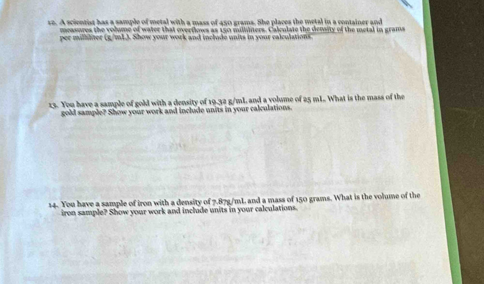 A scientist has a sample of metal with a mass of 450 grams. She places the metal in a container and 
measures the volume of water that overflows as 150 milliliters. Calculate the density of the metal in grams
per milliliter (g/mL). Show your work and include units in your calculations. 
13. You have a sample of gold with a density of 19.32 g/mL and a volume of 25 mL What is the mass of the 
gold sample? Show your work and include units in your calculations. 
14. You have a sample of iron with a density of 7.87g/mL and a mass of 150 grams. What is the volume of the 
iron sample? Show your work and include units in your calculations.