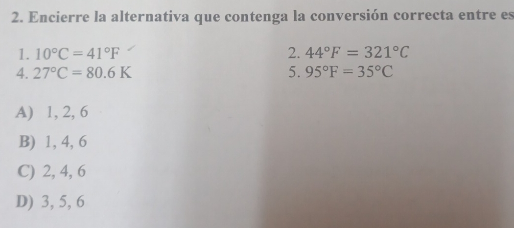 Encierre la alternativa que contenga la conversión correcta entre es
1. 10°C=41°F 2. 44°F=321°C
4. 27°C=80.6K 5. 95°F=35°C
A) 1, 2, 6
B) 1, 4, 6
C) 2, 4, 6
D) 3, 5, 6