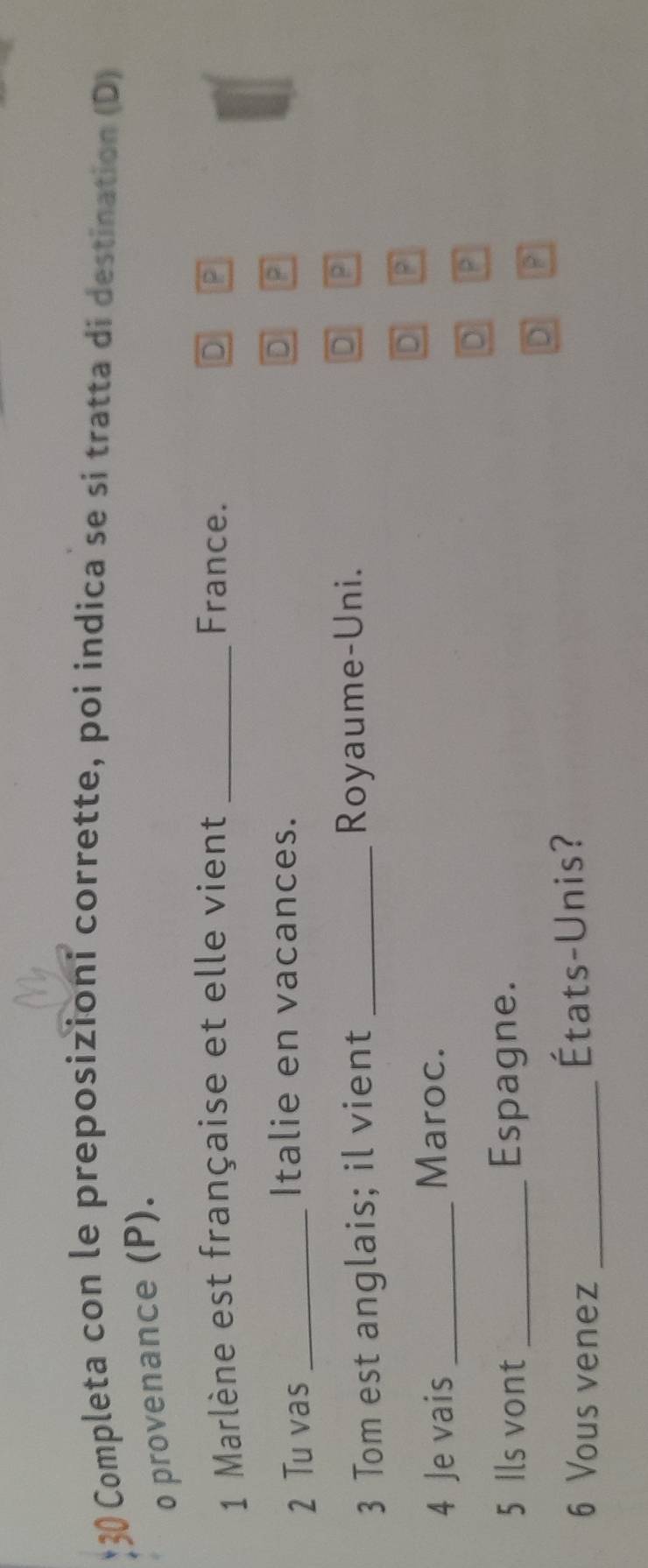 Completa con le preposizioni corrette, poi indica se si tratta di destination (D)
o provenance (P).
1 Marlène est française et elle vient _France. D P
2 Tu vas_
Italie en vacances.
D P
3 Tom est anglais; il vient _Royaume-Uni. D P
D P
4 Je vais_
Maroc.
D
5 Ils vont _Espagne.
D
6 Vous venez _États-Unis?