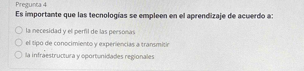 Pregunta 4
Es importante que las tecnologías se empleen en el aprendizaje de acuerdo a:
la necesidad y el perfil de las personas
el tipo de conocimiento y experiencias a transmitir
la infraestructura y oportunidades regionales