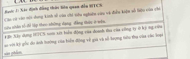 CAC B 
Bước 1: Xác định đẳng thức liên quan đến HTCS: 
Căn cử vào nội dung kinh tế của chỉ tiêu nghiên cứu và điều kiện số liệu của chỉ 
tiêu nhân tố để lập theo những dạng đẳng thức ở trên. 
VD: Xây dựng HTCS xem xét biến động của doanh thu của công ty ở kỳ ng.cứu 
so với kỳ gốc do ảnh hưởng của biến động về giá và số lượng tiêu thụ của các loại 
sản phẩm.