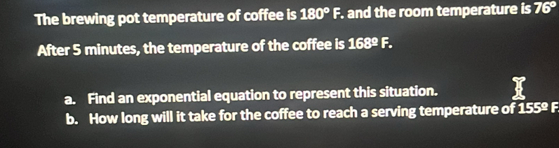 The brewing pot temperature of coffee is 180°F. and the room temperature is 76°
After 5 minutes, the temperature of the coffee is 168°F. 
a. Find an exponential equation to represent this situation. 
b. How long will it take for the coffee to reach a serving temperature of 155° F