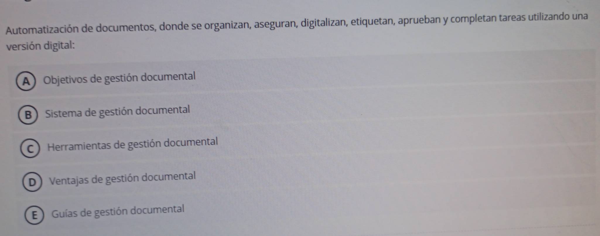 Automatización de documentos, donde se organizan, aseguran, digitalizan, etiquetan, aprueban y completan tareas utilizando una
versión digital:
A) Objetivos de gestión documental
B Sistema de gestión documental
C) Herramientas de gestión documental
D) Ventajas de gestión documental
E Guías de gestión documental