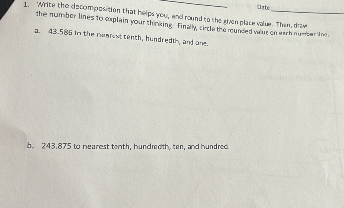Date 
1. Write the decomposition that helps you, and round to the given place value. Then, draw 
the number lines to explain your thinking. Finally, circle the rounded value on each number line. 
a. 43.586 to the nearest tenth, hundredth, and one. 
b. 243.875 to nearest tenth, hundredth, ten, and hundred.