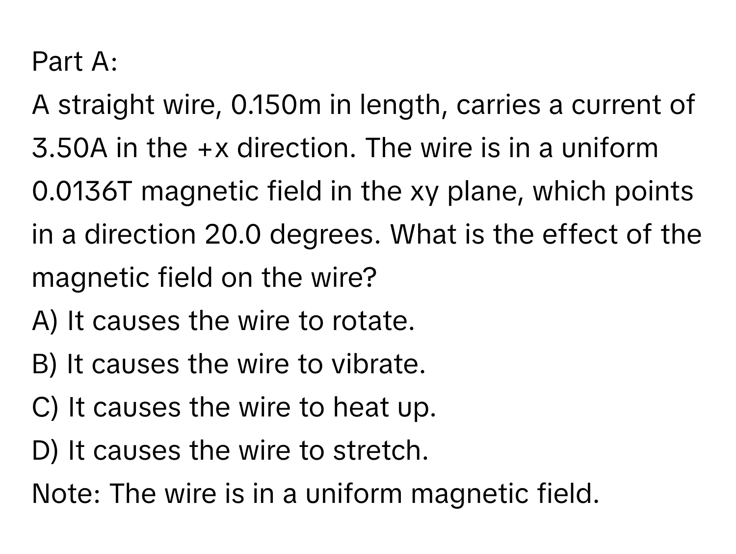 A straight wire, 0.150m in length, carries a current of 3.50A in the +x direction. The wire is in a uniform 0.0136T magnetic field in the xy plane, which points in a direction 20.0 degrees. What is the effect of the magnetic field on the wire? 
A) It causes the wire to rotate. 
B) It causes the wire to vibrate. 
C) It causes the wire to heat up. 
D) It causes the wire to stretch. 
Note: The wire is in a uniform magnetic field.