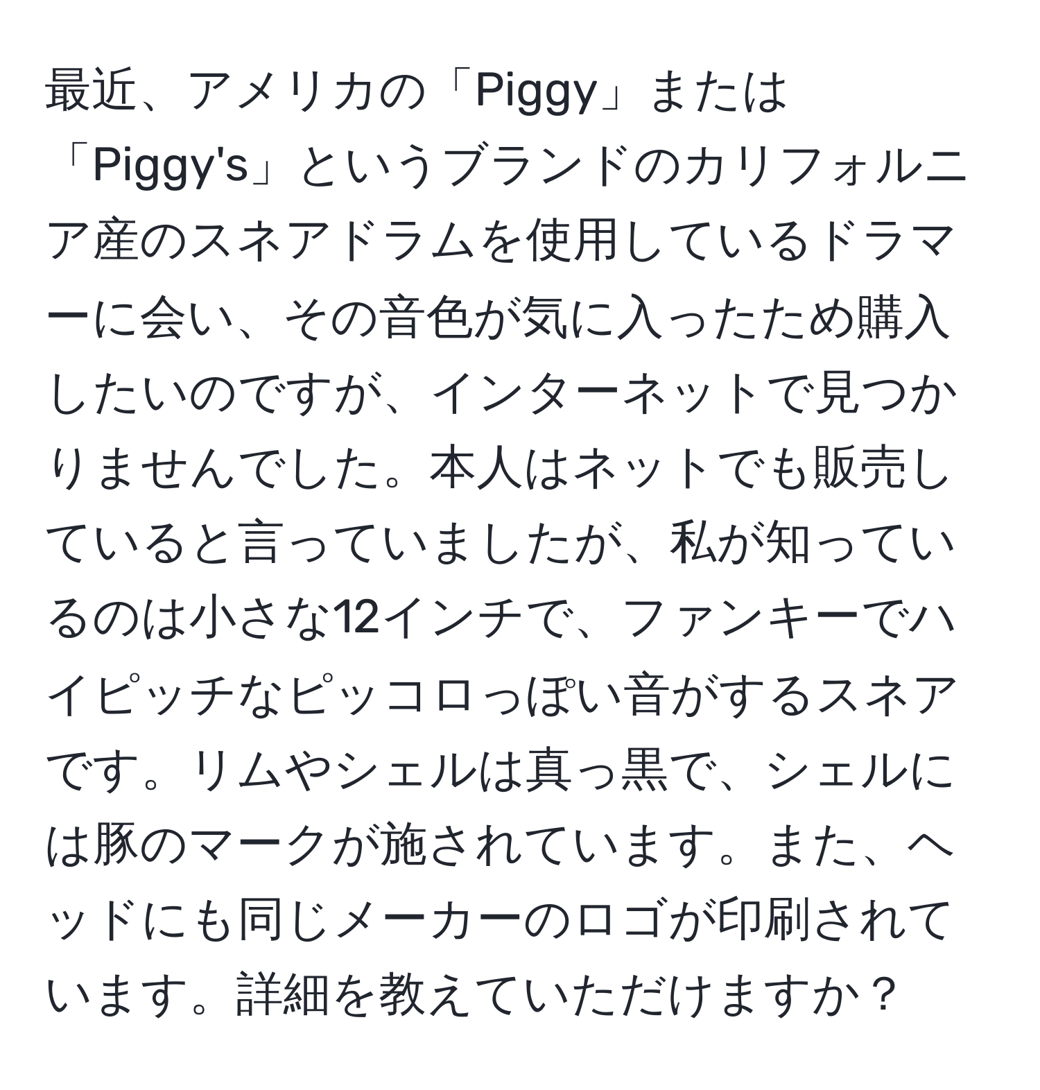 最近、アメリカの「Piggy」または「Piggy's」というブランドのカリフォルニア産のスネアドラムを使用しているドラマーに会い、その音色が気に入ったため購入したいのですが、インターネットで見つかりませんでした。本人はネットでも販売していると言っていましたが、私が知っているのは小さな12インチで、ファンキーでハイピッチなピッコロっぽい音がするスネアです。リムやシェルは真っ黒で、シェルには豚のマークが施されています。また、ヘッドにも同じメーカーのロゴが印刷されています。詳細を教えていただけますか？