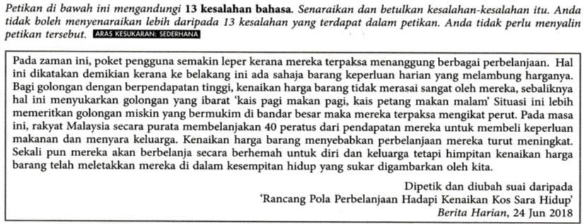 Petikan di bawah ini mengandungi 13 kesalahan bahasa. Senaraikan dan betulkan kesalahan-kesalahan itu. Anda 
tidak boleh menyenaraikan lebih daripada 13 kesalahan yang terdapat dalam petikan. Anda tidak perlu menyalin 
petikan tersebut. ARAS KESUKARANSEDERHANA 
Pada zaman ini, poket pengguna semakin leper kerana mereka terpaksa menanggung berbagai perbelanjaan. Hal 
ini dikatakan demikian kerana ke belakang ini ada sahaja barang keperluan harian yang melambung harganya. 
Bagi golongan dengan berpendapatan tinggi, kenaikan harga barang tidak merasai sangat oleh mereka, sebaliknya 
hal ini menyukarkan golongan yang ibarat ‘kais pagi makan pagi, kais petang makan malam’ Situasi ini lebih 
memeritkan golongan miskin yang bermukim di bandar besar maka mereka terpaksa mengikat perut. Pada masa 
ini, rakyat Malaysia secara purata membelanjakan 40 peratus dari pendapatan mereka untuk membeli keperluan 
makanan dan menyara keluarga. Kenaikan harga barang menyebabkan perbelanjaan mereka turut meningkat. 
Sekali pun mereka akan berbelanja secara berhemah untuk diri dan keluarga tetapi himpitan kenaikan harga 
barang telah meletakkan mereka di dalam kesempitan hidup yang sukar digambarkan oleh kita. 
Dipetik dan diubah suai daripada 
‘Rancang Pola Perbelanjaan Hadapi Kenaikan Kos Sara Hidup’ 
Berita Harian, 24 Jun 2018