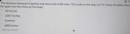 The distance between Capeton and Jonesville is 80 miles. The scale on the map is 0.75 inches : 10 miles. How
far apart are the cities on the map?
60 inches
1067 inches
6 inches
600 inches
Clear my selection