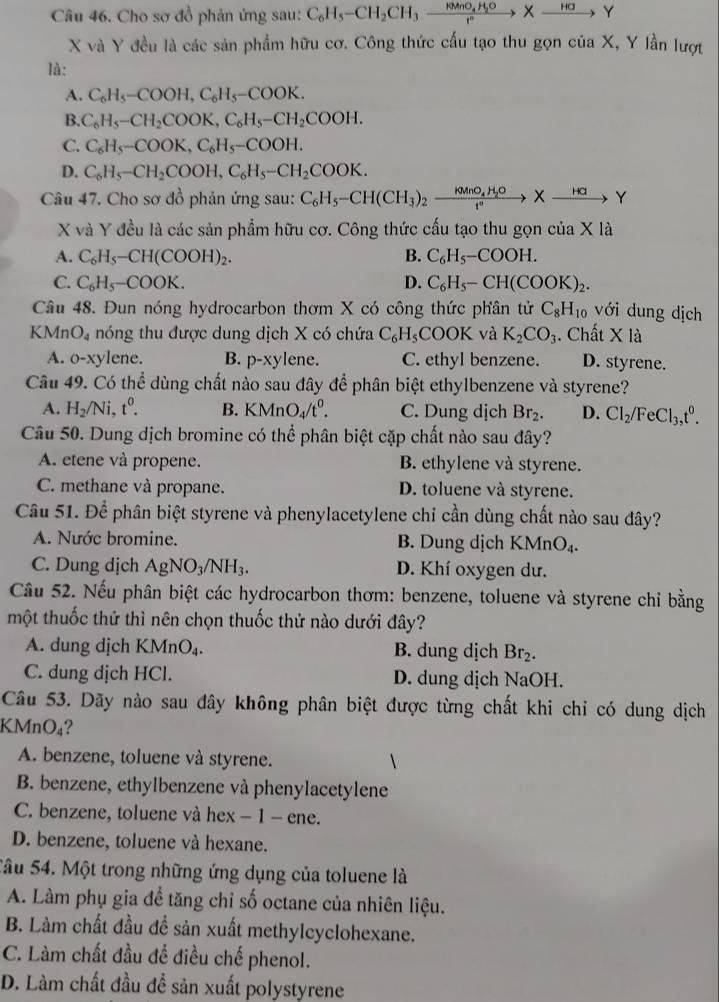 Cho sơ đồ phản ứng sau: C_6H_5-CH_2CH_3xrightarrow MnO_4H_2OXto Y
X và Y đều là các sản phẩm hữu cơ. Công thức cấu tạo thu gọn của X, Y lần lượt
là:
A. C_6H_5-COOH,C_6H_5-COOK.
B. C_6H_5-CH_2COOK,C_6H_5-CH_2COOH.
C. C_6H_5-COOK,C_6H_5-COOH.
D. C_6H_5-CH_2COOH,C_6H_5-CH_2COOK.
Câu 47. Cho sơ đồ phản ứng sau: C_6H_5-CH(CH_3)_2to _kMnO_4H_2OXto Y
X và Y đều là các sản phẩm hữu cơ. Công thức cấu tạo thu gọn c ia* 1
A. C_6H_5-CH(COOH)_2. B. C_6H_5-COOH.
C. C_6H_5-COOK. D. C_6H_5-CH(COOK)_2.
Câu 48. Đun nóng hydrocarbon thơm X có công thức phân tử C_8H_10 với dung dịch
KMn O_4 nóng thu được dung dịch X có chứa C_6H_5COOK và K_2CO_3. Chất Xla
A. o-xylene. B. p-xyl ene. C. ethyl benzene. D. styrene.
Câu 49. Có thể dùng chất nào sau đây để phân biệt ethylbenzene và styrene?
A. H_2/Ni,t^0. B. KMnO_4/t^0. C. Dung dịch Br_2. D. Cl_2/FeCl_3,t^0.
Câu 50. Dung dịch bromine có thể phân biệt cặp chất nào sau đây?
A. etene và propene. B. ethylene và styrene.
C. methane và propane. D. toluene và styrene.
Câu 51. Để phân biệt styrene và phenylacetylene chỉ cần dùng chất nào sau đây?
A. Nước bromine. B. Dung dịch B KMnO_4.
C. Dung dịch AgNO_3/NH_3. D. Khí oxygen dư.
Câu 52. Nếu phân biệt các hydrocarbon thơm: benzene, toluene và styrene chỉ bằng
một thuốc thử thì nên chọn thuốc thử nào dưới đây?
A. dung dịch KMnO₄. B. dung dịch Br_2.
C. dung dịch HCl. D. dung dịch NaOH.
Câu 53. Dãy nào sau đây không phân biệt được từng chất khi chỉ có dung dịch
KMnO₄?
A. benzene, toluene và styrene.
B. benzene, ethylbenzene và phenylacetylene
C. benzene, toluene và hex − 1 - ene.
D. benzene, toluene và hexane.
Sâu 54. Một trong những ứng dụng của toluene là
A. Làm phụ gia đề tăng chỉ số octane của nhiên liệu.
B. Làm chất đầu để sản xuất methylcyclohexane.
C. Làm chất đầu để điều chế phenol.
D. Làm chất đầu đề sản xuất polystyrene