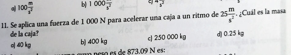 a) 100 m/s^2 
b) 1000 (...)/s^2 
C^4overline s^2
11. Se aplica una fuerza de 1 000 N para acelerar una caja a un ritmo de 25 m/s^2 . ¿Cuál es la masa
de la caja?
a) 40 kg b) 400 kg c) 250 000 kg d) 0.25 kg
o neso es de 873.09 N es: