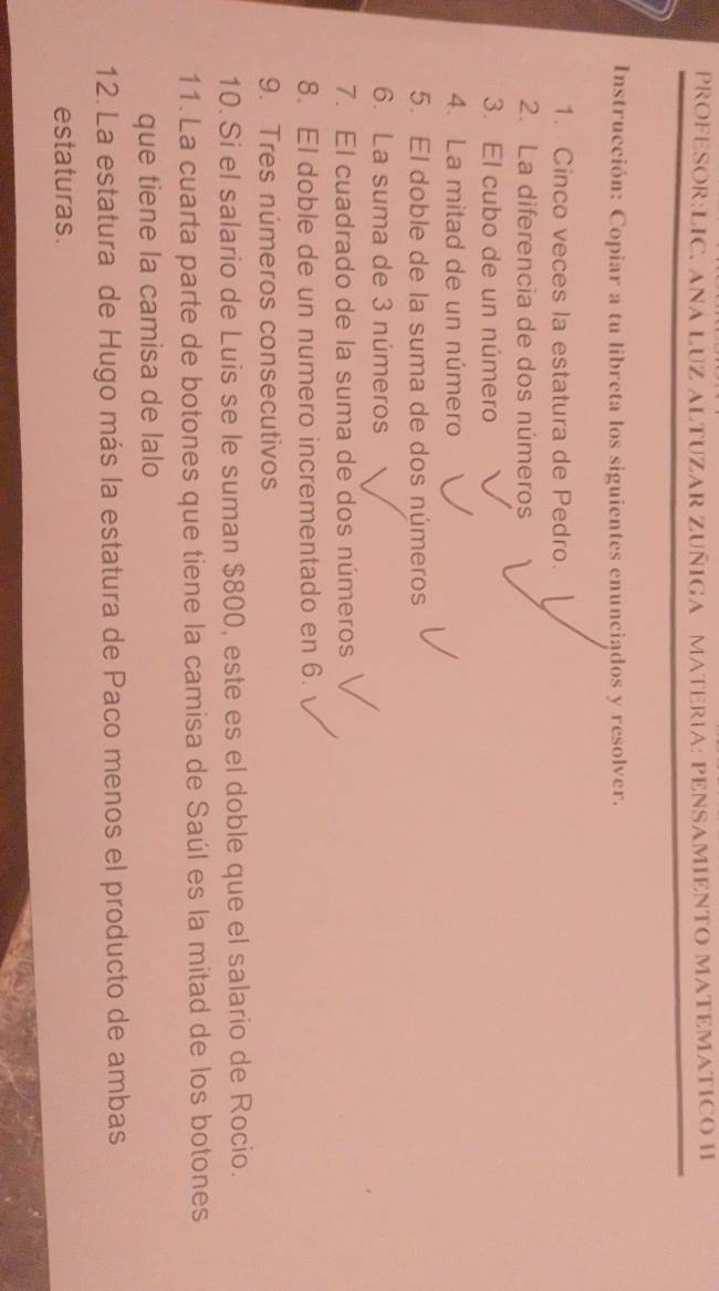 PROFESOR:LIC. ANA LUZ ALTUZAR ZUÑIGA MATERIA: PENSAMIENTO MATEMATICO H 
Instrucción: Copiar a tu libreta los siguientes enunciados y resolver. 
1. Cinco veces la estatura de Pedro. 
2. La diferencia de dos números 
3. El cubo de un número 
4. La mitad de un número 
5. El doble de la suma de dos números 
6. La suma de 3 números 
7. El cuadrado de la suma de dos números 
8. El doble de un numero incrementado en 6. 
9. Tres números consecutivos 
10. Si el salario de Luis se le suman $800, este es el doble que el salario de Rocio. 
11. La cuarta parte de botones que tiene la camisa de Saúl es la mitad de los botones 
que tiene la camisa de lalo 
12. La estatura de Hugo más la estatura de Paco menos el producto de ambas 
estaturas.