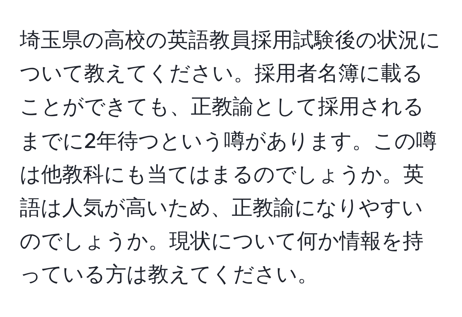 埼玉県の高校の英語教員採用試験後の状況について教えてください。採用者名簿に載ることができても、正教諭として採用されるまでに2年待つという噂があります。この噂は他教科にも当てはまるのでしょうか。英語は人気が高いため、正教諭になりやすいのでしょうか。現状について何か情報を持っている方は教えてください。