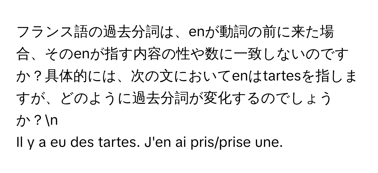 フランス語の過去分詞は、enが動詞の前に来た場合、そのenが指す内容の性や数に一致しないのですか？具体的には、次の文においてenはtartesを指しますが、どのように過去分詞が変化するのでしょうか？n
Il y a eu des tartes. J'en ai pris/prise une.