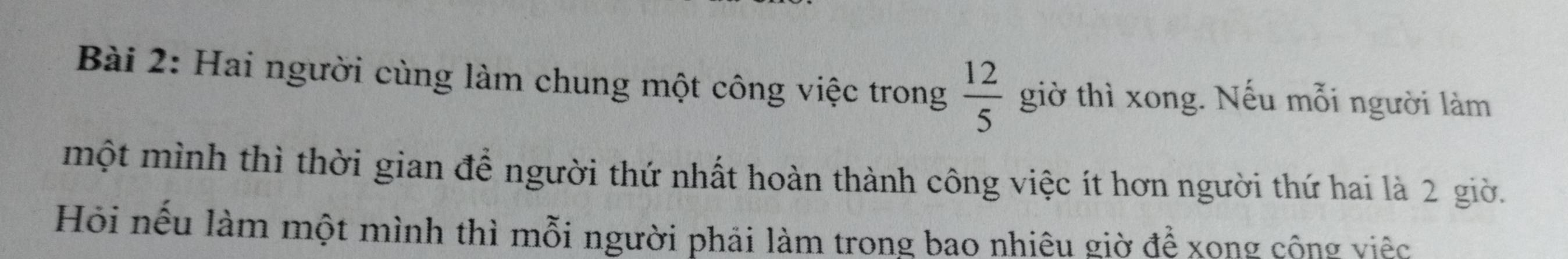 Hai người cùng làm chung một công việc trong  12/5  giờ thì xong. Nếu mỗi người làm 
một mình thì thời gian để người thứ nhất hoàn thành công việc ít hơn người thứ hai là 2 giờ. 
Hỏi nếu làm một mình thì mỗi người phải làm trong bao nhiêu giờ để xong công việc