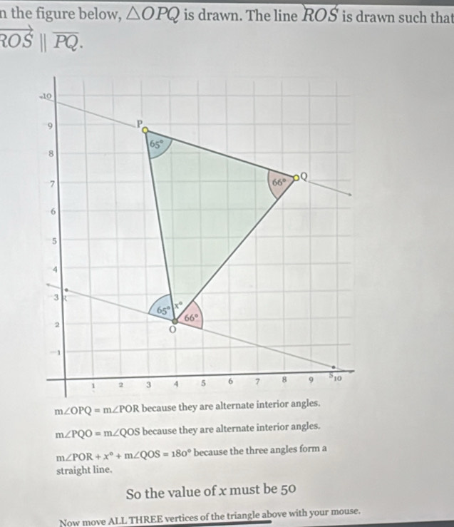 the figure below, △ OPQ is drawn. The line ROS is drawn such that
vector ROS||vector PQ.
m∠ OPQ=m∠ POR
m∠ PQO=m∠ QOS because they are alternate interior angles.
m∠ POR+x°+m∠ QOS=180° because the three angles form a
straight line.
So the value of x must be 50
Now move ALL THREE vertices of the triangle above with your mouse.