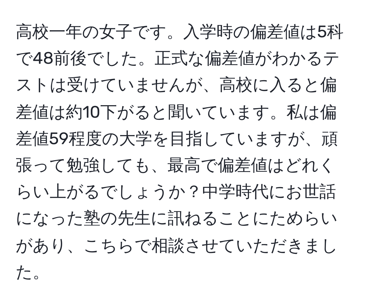 高校一年の女子です。入学時の偏差値は5科で48前後でした。正式な偏差値がわかるテストは受けていませんが、高校に入ると偏差値は約10下がると聞いています。私は偏差値59程度の大学を目指していますが、頑張って勉強しても、最高で偏差値はどれくらい上がるでしょうか？中学時代にお世話になった塾の先生に訊ねることにためらいがあり、こちらで相談させていただきました。