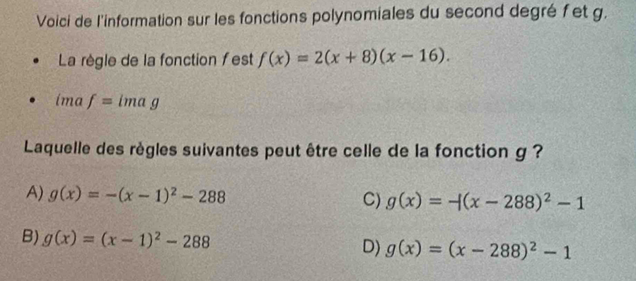 Voici de l'information sur les fonctions polynomiales du second degré fet g.
La règle de la fonction fest f(x)=2(x+8)(x-16). 
ima f=imag
Laquelle des règles suivantes peut être celle de la fonction g ?
A) g(x)=-(x-1)^2-288 C) g(x)=-(x-288)^2-1
B) g(x)=(x-1)^2-288 D) g(x)=(x-288)^2-1