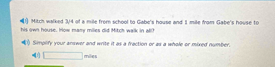 Mitch walked 3/4 of a mile from school to Gabe's house and 1 mile from Gabe's house to 
his own house. How many miles did Mitch walk in all? 
Simplify your answer and write it as a fraction or as a whole or mixed number.
□ m iles