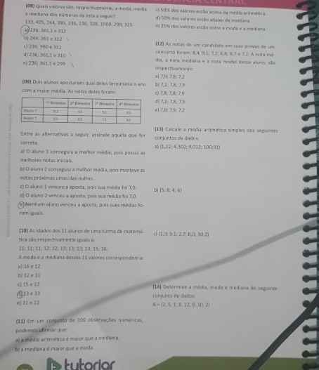 (08) Quais valores são, respectivamente, a moda, média c) 50% dos valores evião acima da média aritmética.
e mediana dos números da lista a seguir? d) 50% dos valores estão abaixo da mediana.
133, 425, 244,385, 236, 236, 328, 1000, 299, 325 e) 25% dos valores estão entre a moda e a mediana.
a 236: 361,1 e 31?
b| 244: 361 e 312
c) 235, 360 e 312 (12) As notas de um candidato em suas provas de um
d| 236: 361,1 e 310 concurso foram: 8,4; 9,1; 7,2; 6,8; 8,7 e 7,2. A nota mé-
dia, a nota mediana e a nota modal desse alano, são
e| 236; 361,1 e 299 respectivamente:
a| 7,9: 7,8; 7.2
(09) Dois allunos apostaram qual deles terminaria o ano b) 7,2; 7,8; 7,9
com a maior média. As notas deles foram: c) 7,8; 7,8; 7,9
d( 7,2; 7,8; 7,9
e1 7,B; 7,9; 7,2
Entre as alternativas a seguir, assinale aquela que for conjuntos de dados (13) Calcule a média artmética simples dos seguintes
coreta
a (1,22;4,302;9,012;100,91)
a) O aluno 1 conseguiu a melhor média, pois possui as
melhores notas inicials.
b) O aluno 2 conseguiu a melhor média, pois manteve as
notas próximas umas das outras.
c) O aluno 1 venceu a aposta, pois sua média foi 7,0. bì  5;8;4;6
d) O aluno 2 venceu a aposta, pois sua média foi 7,0.
Nenhum aluno venceu a aposta, pois suas médias fo
ram iguais.
[10) As idades dos 11 alunos de uma turma de matemá  1,3;9,1;2,7;8,0;30,2
tica são respectivamente iguais a:
11; 11; 11; 12;12; 13; 13; 13; 13; 15; 16
A moda e a mediana desses 11 valores correspondem a:
a) 16 e 12
b) 12 e 11
c| 15 e 12  14) Determine a média, moda e mediana do seguinte
0 13 e13
e) 11 e 13 conjunto de dados:
A= 2,5,1,8,12,9,10,2
(11) Em um conjunto de 100 observações numéricas,
podemos afrmar que:
a) a média anitmética é maior que a mediana.
b) a mediana é maior que a moda
tutoriar