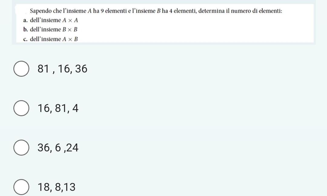 Sapendo che l’insieme A ha 9 elementi e l’insieme B ha 4 elementi, determina il numero di elementi:
a. dell'insieme A* A
b. dell'insieme B* B
c. dell'insieme A* B
81 , 16, 36
16, 81, 4
36, 6 , 24
18, 8, 13