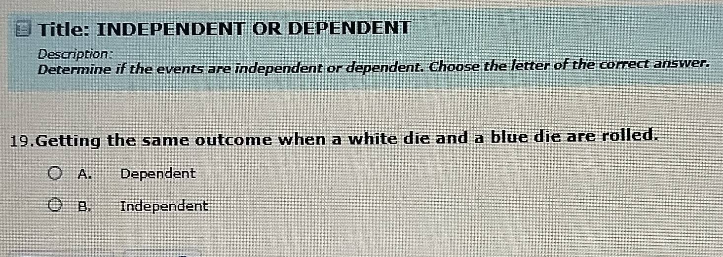 Title: INDEPENDENT OR DEPENDENT
Description:
Determine if the events are independent or dependent. Choose the letter of the correct answer.
19.Getting the same outcome when a white die and a blue die are rolled.
A. _ Dependent
B. Independent