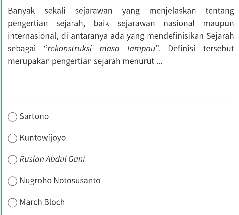 Banyak sekali sejarawan yang menjelaskan tentang
pengertian sejarah, baik sejarawan nasional maupun
internasional, di antaranya ada yang mendefinisikan Sejarah
sebagai “rekonstruksi masa lampau”. Definisi tersebut
merupakan pengertian sejarah menurut ...
Sartono
Kuntowijoyo
Ruslan Abdul Gani
Nugroho Notosusanto
March Bloch